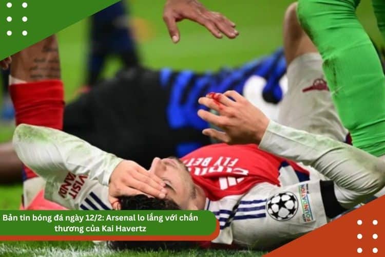Bản tin bóng đá ngày 12/2: Arsenal lo lắng với chấn thương của Kai Havertz